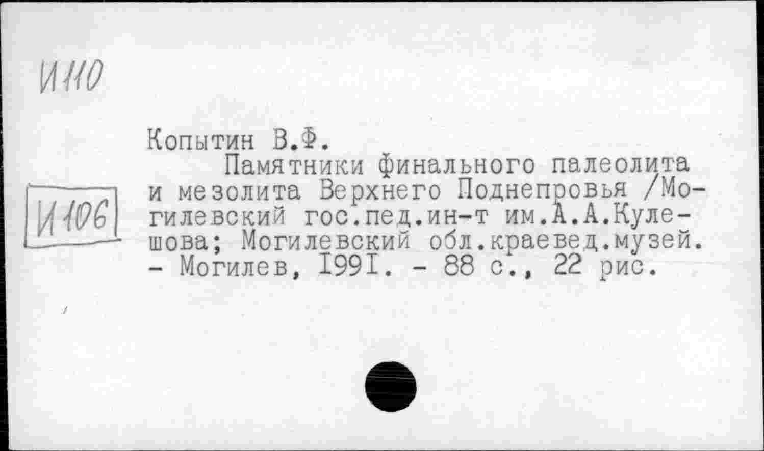 ﻿\лио

Копытин В.Ф.
Памятники финального палеолита и мезолита Верхнего Поднепровья /Могилевский гос.пед.ин-т им.А.А.Кулешова; Могилевский обл.краевед.музей. - Могилев, 1991. - 88 с., 22 рис.